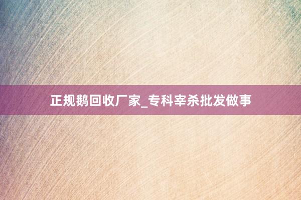 正规鹅回收厂家_专科宰杀批发做事