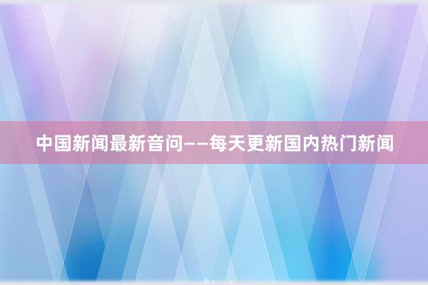 中国新闻最新音问——每天更新国内热门新闻