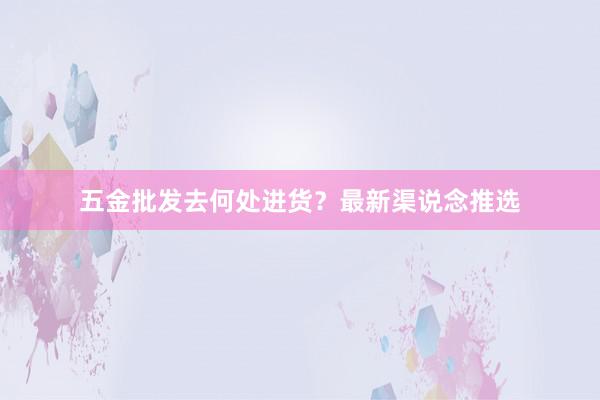 五金批发去何处进货？最新渠说念推选