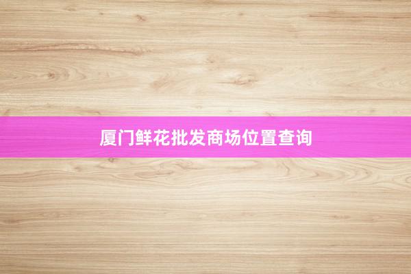 厦门鲜花批发商场位置查询
